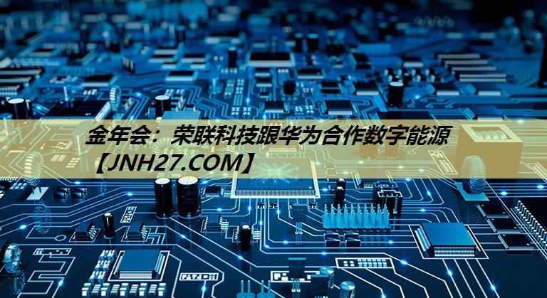 金年会:荣联科技跟华为合作数字能源 金年会:荣联科技跟华为合作数字能源