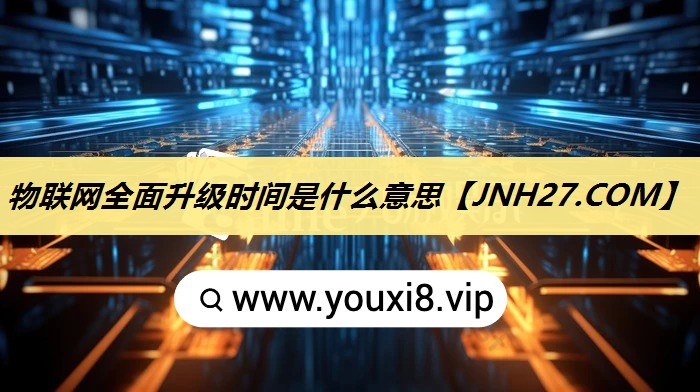 物联网全面升级时间是什么意思 物联网全面升级时间是什么意思