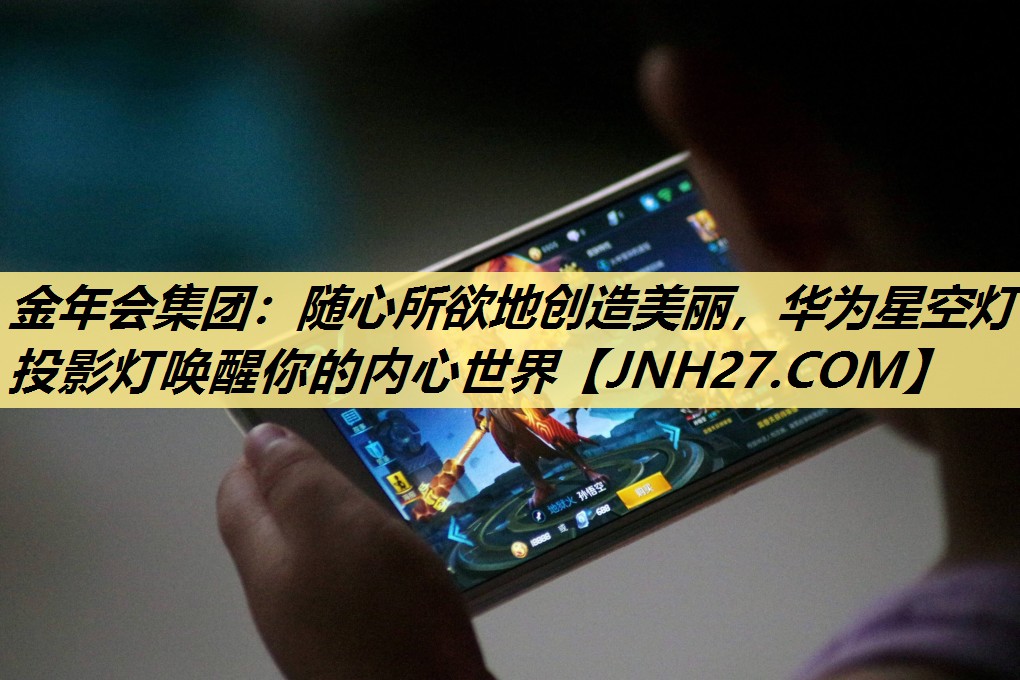 金年会集团:随心所欲地创造美丽,华为星空灯投影灯唤醒你的内心世界 金年会集团:随心所欲地创造美丽,华为星空灯投影灯唤醒你的内心世界