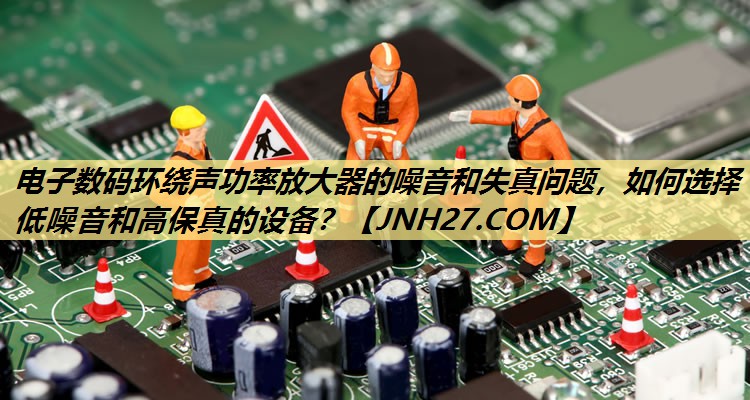 电子数码环绕声功率放大器的噪音和失真问题,如何选择低噪音和高保真的设备? 电子数码环绕声功率放大器的噪音和失真问题,如何选择低噪音和高保真的设备?