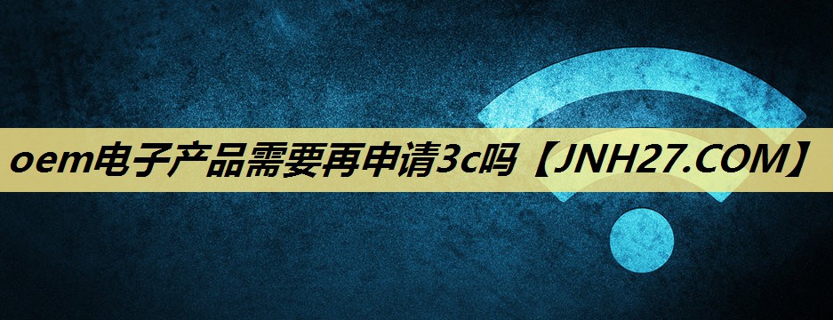oem电子产品需要再申请3c吗 oem电子产品需要再申请3c吗